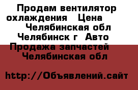 Продам вентилятор охлаждения › Цена ­ 3 500 - Челябинская обл., Челябинск г. Авто » Продажа запчастей   . Челябинская обл.